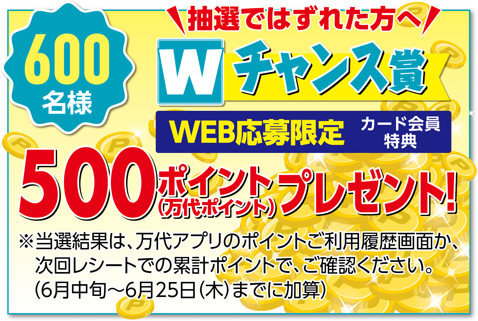600名様 抽選ではずれた方へ WEB応募限定 カード会員特典 Wチャンス賞 500ポイント（万代ポイント）プレゼント! ※当選結果は、万代アプリのポイントご利用履歴画面か、次回レシートでの累計ポイントで、ご確認ください。（6月中旬〜6月25日（木）までに加算）